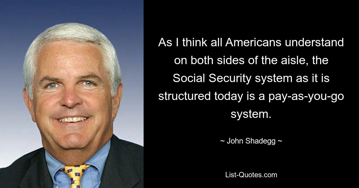 As I think all Americans understand on both sides of the aisle, the Social Security system as it is structured today is a pay-as-you-go system. — © John Shadegg