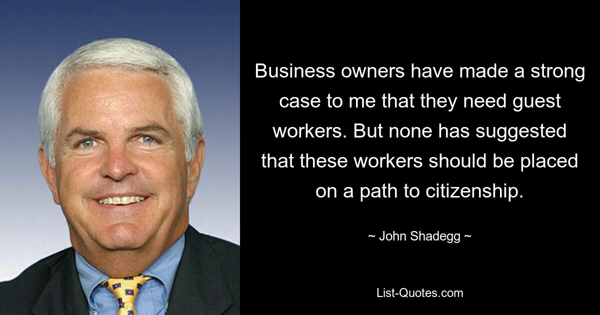 Business owners have made a strong case to me that they need guest workers. But none has suggested that these workers should be placed on a path to citizenship. — © John Shadegg