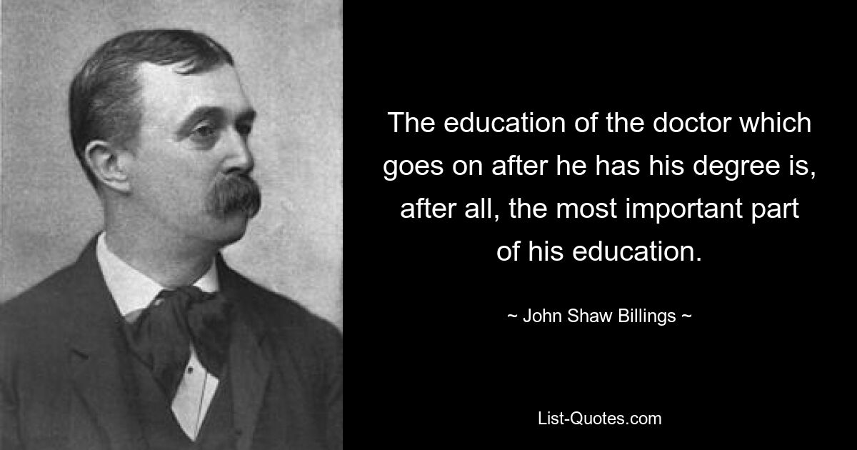 The education of the doctor which goes on after he has his degree is, after all, the most important part of his education. — © John Shaw Billings