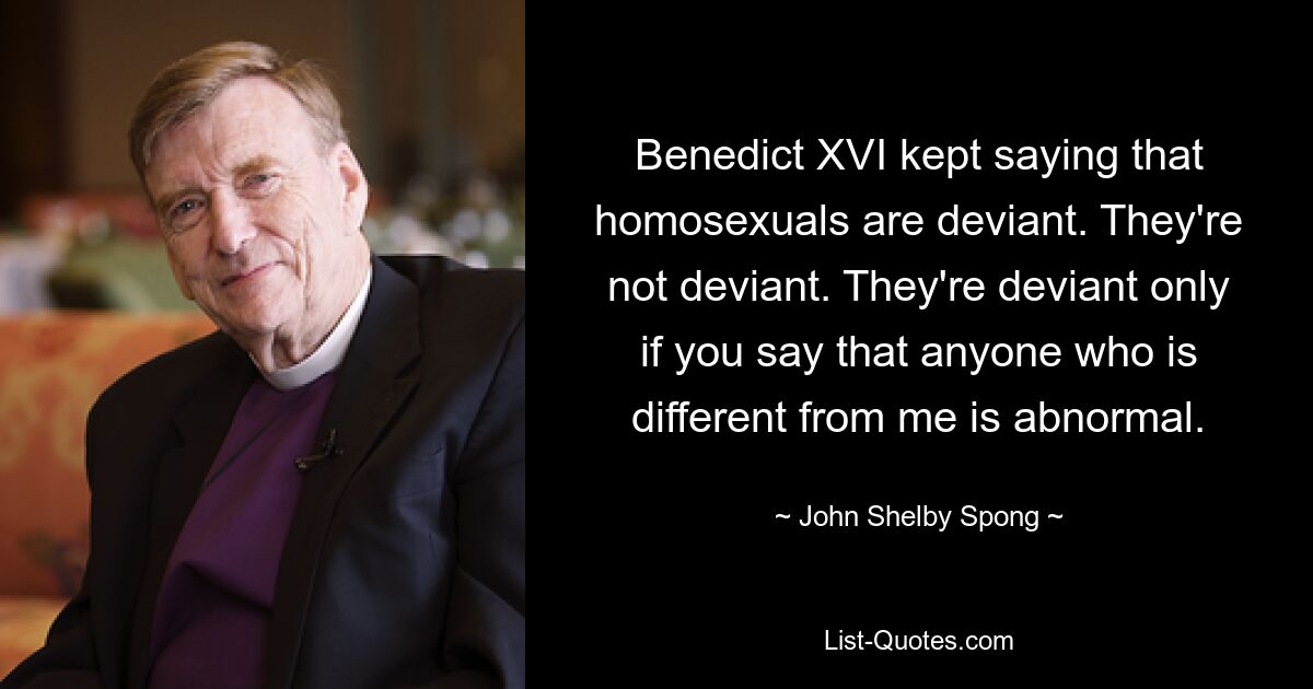 Benedict XVI kept saying that homosexuals are deviant. They're not deviant. They're deviant only if you say that anyone who is different from me is abnormal. — © John Shelby Spong