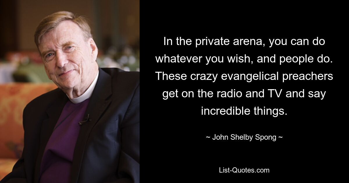 In the private arena, you can do whatever you wish, and people do. These crazy evangelical preachers get on the radio and TV and say incredible things. — © John Shelby Spong