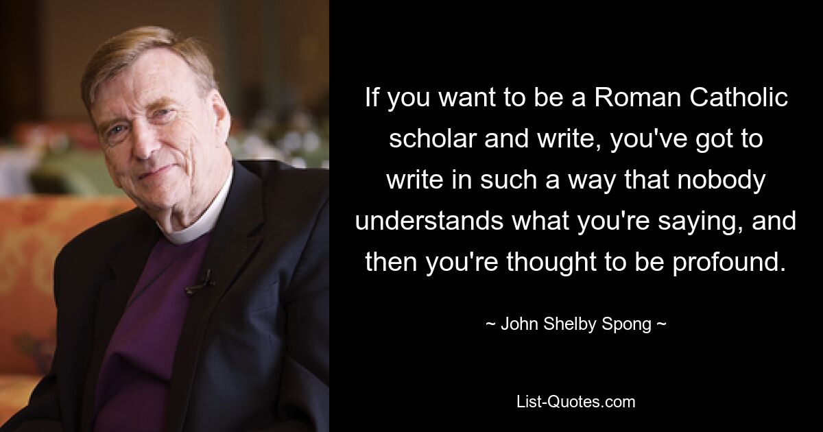 If you want to be a Roman Catholic scholar and write, you've got to write in such a way that nobody understands what you're saying, and then you're thought to be profound. — © John Shelby Spong