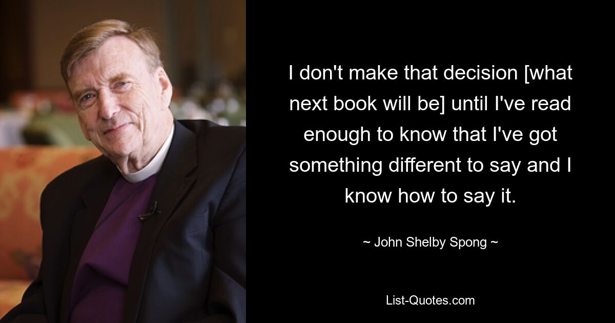 I don't make that decision [what next book will be] until I've read enough to know that I've got something different to say and I know how to say it. — © John Shelby Spong