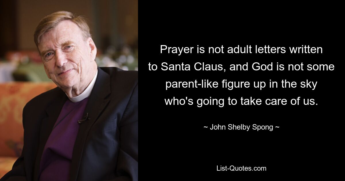 Prayer is not adult letters written to Santa Claus, and God is not some parent-like figure up in the sky who's going to take care of us. — © John Shelby Spong