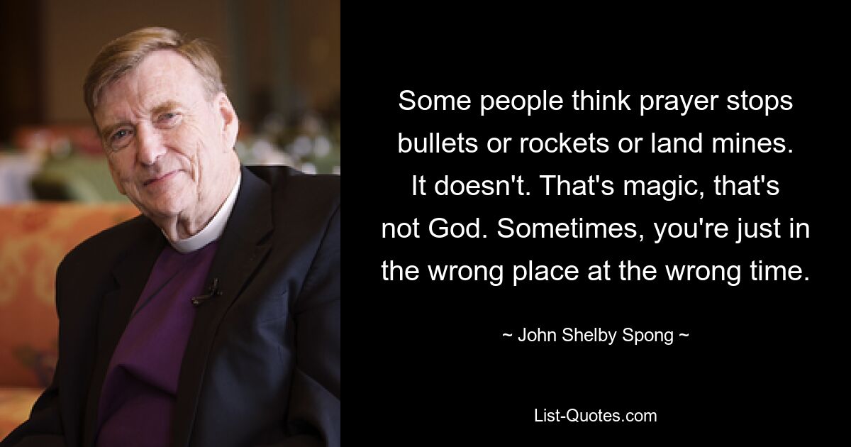 Some people think prayer stops bullets or rockets or land mines. It doesn't. That's magic, that's not God. Sometimes, you're just in the wrong place at the wrong time. — © John Shelby Spong