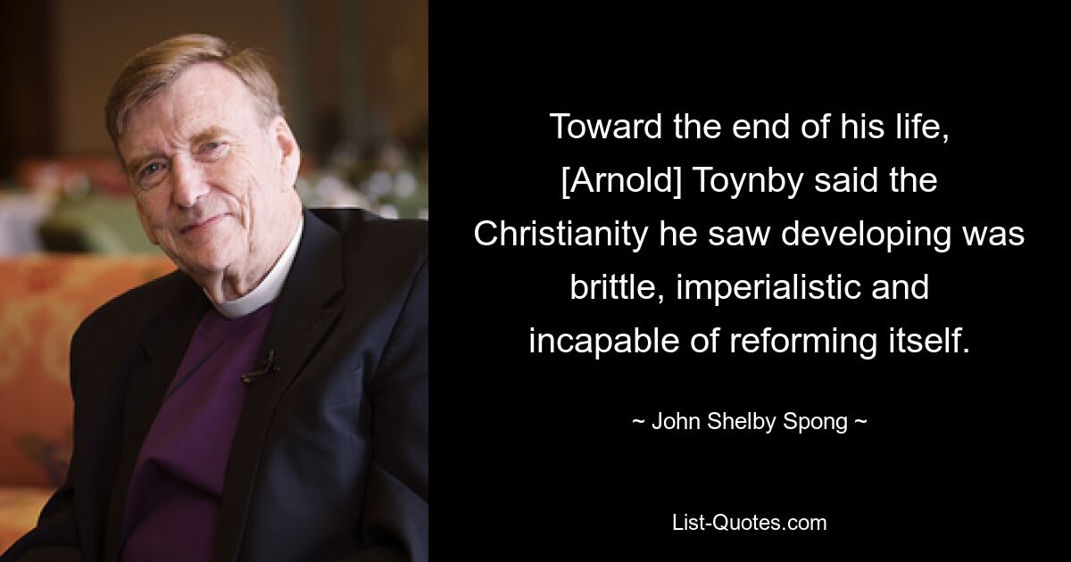 Toward the end of his life, [Arnold] Toynby said the Christianity he saw developing was brittle, imperialistic and incapable of reforming itself. — © John Shelby Spong