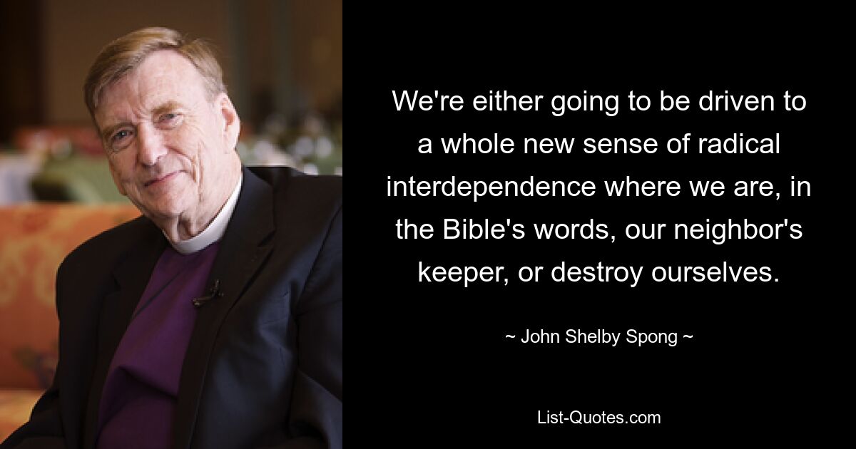 We're either going to be driven to a whole new sense of radical interdependence where we are, in the Bible's words, our neighbor's keeper, or destroy ourselves. — © John Shelby Spong