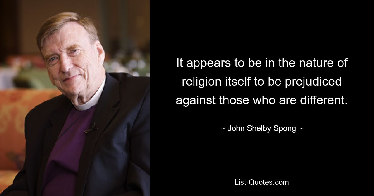 It appears to be in the nature of religion itself to be prejudiced against those who are different. — © John Shelby Spong