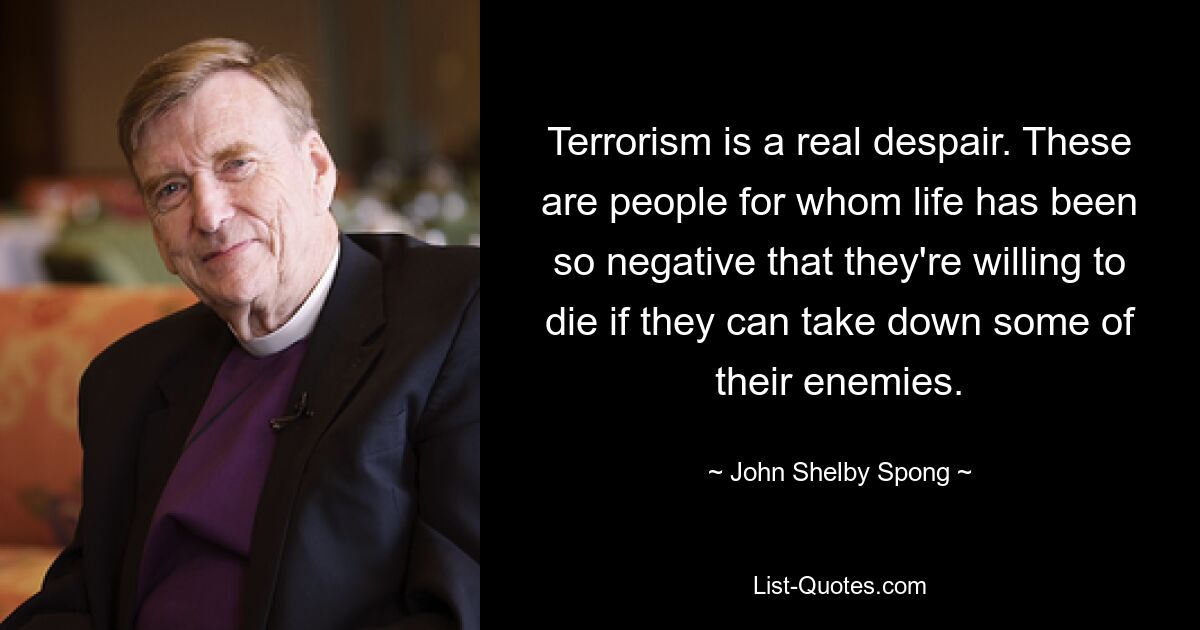 Terrorism is a real despair. These are people for whom life has been so negative that they're willing to die if they can take down some of their enemies. — © John Shelby Spong