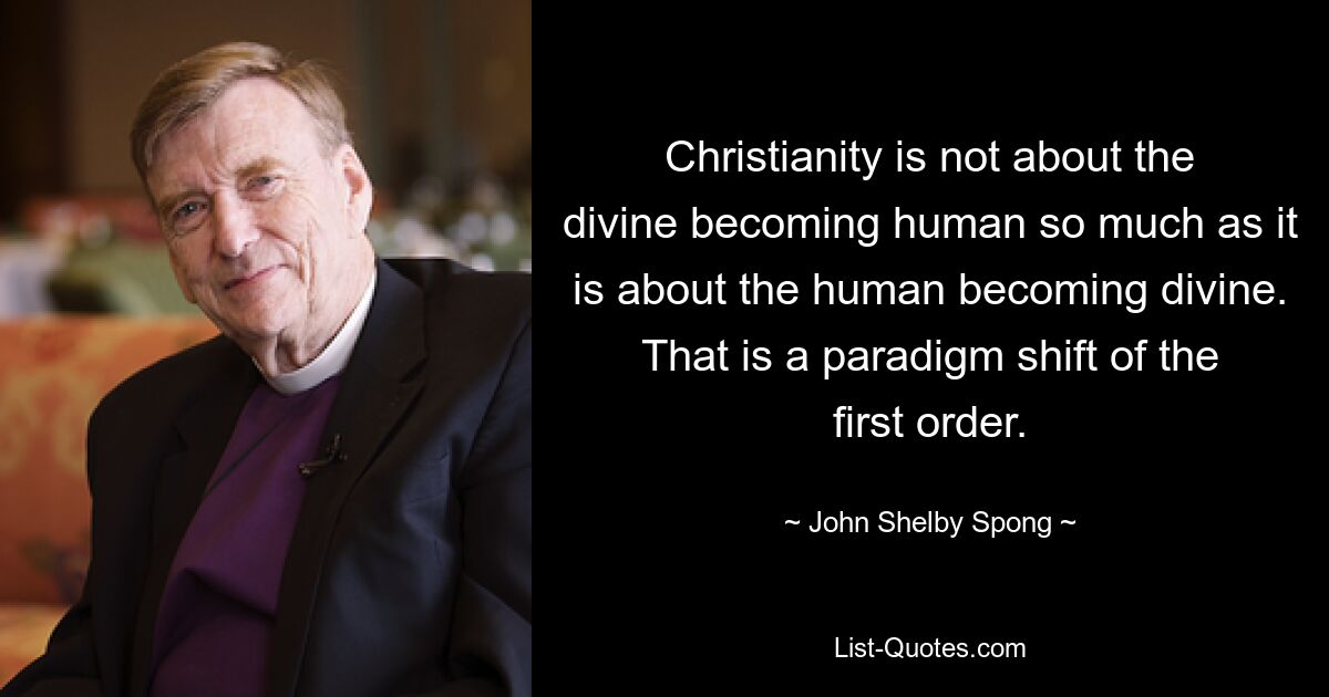 Christianity is not about the divine becoming human so much as it is about the human becoming divine. That is a paradigm shift of the first order. — © John Shelby Spong