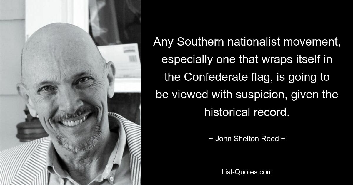 Any Southern nationalist movement, especially one that wraps itself in the Confederate flag, is going to be viewed with suspicion, given the historical record. — © John Shelton Reed