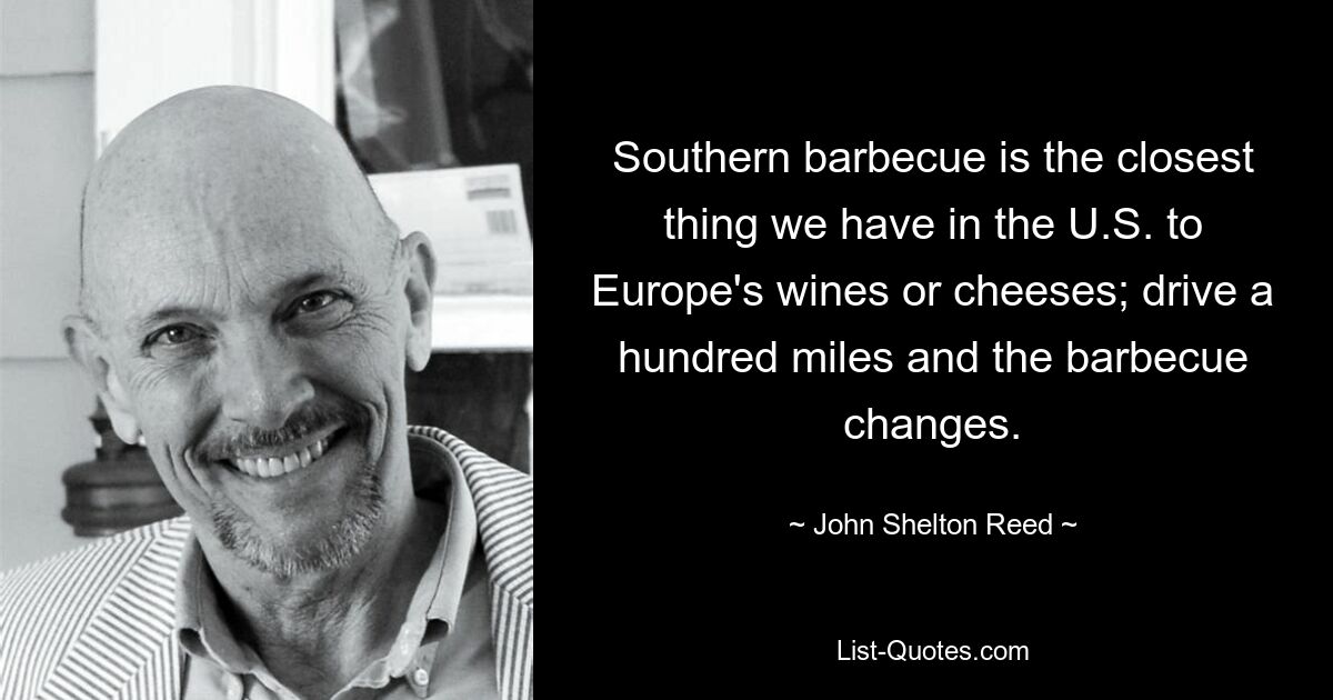 Southern barbecue is the closest thing we have in the U.S. to Europe's wines or cheeses; drive a hundred miles and the barbecue changes. — © John Shelton Reed