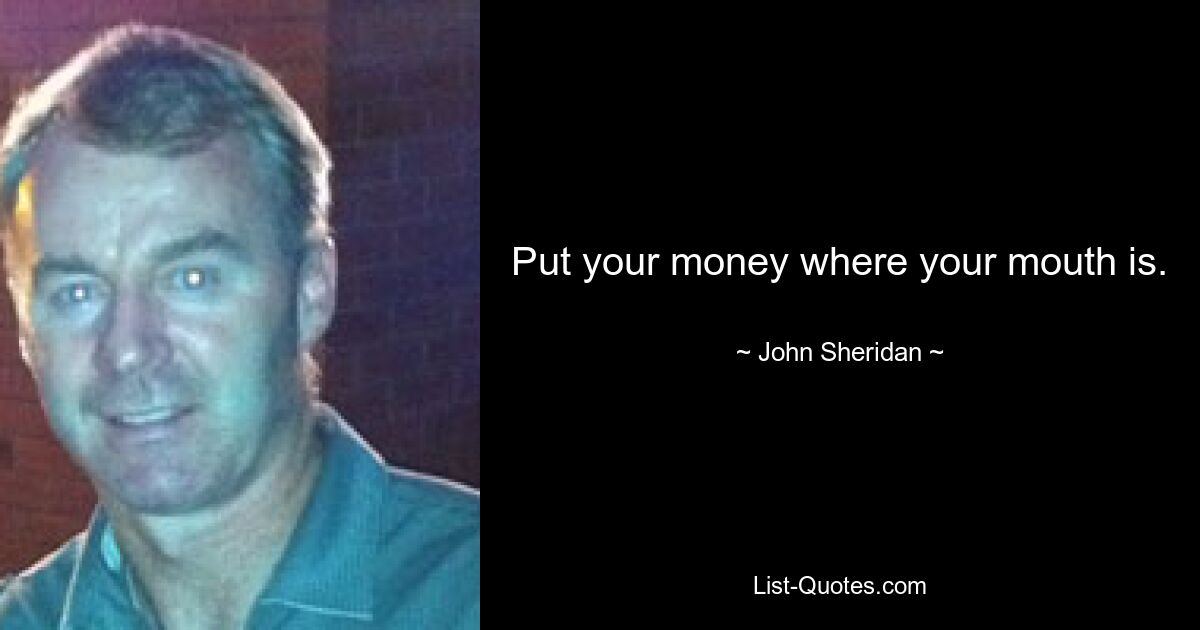 Put your money where your mouth is. — © John Sheridan