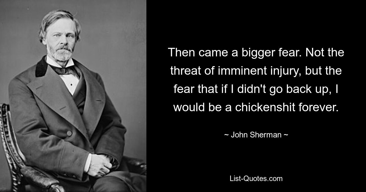 Then came a bigger fear. Not the threat of imminent injury, but the fear that if I didn't go back up, I would be a chickenshit forever. — © John Sherman