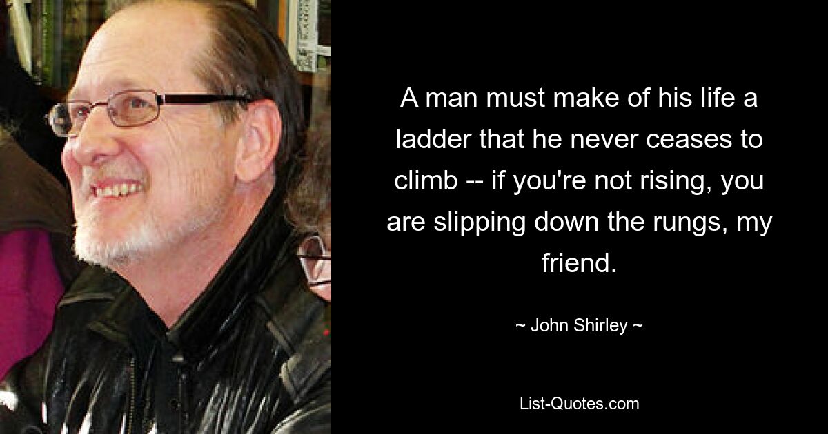 A man must make of his life a ladder that he never ceases to climb -- if you're not rising, you are slipping down the rungs, my friend. — © John Shirley