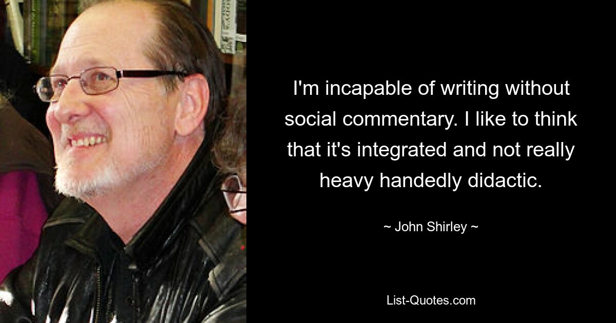 I'm incapable of writing without social commentary. I like to think that it's integrated and not really heavy handedly didactic. — © John Shirley