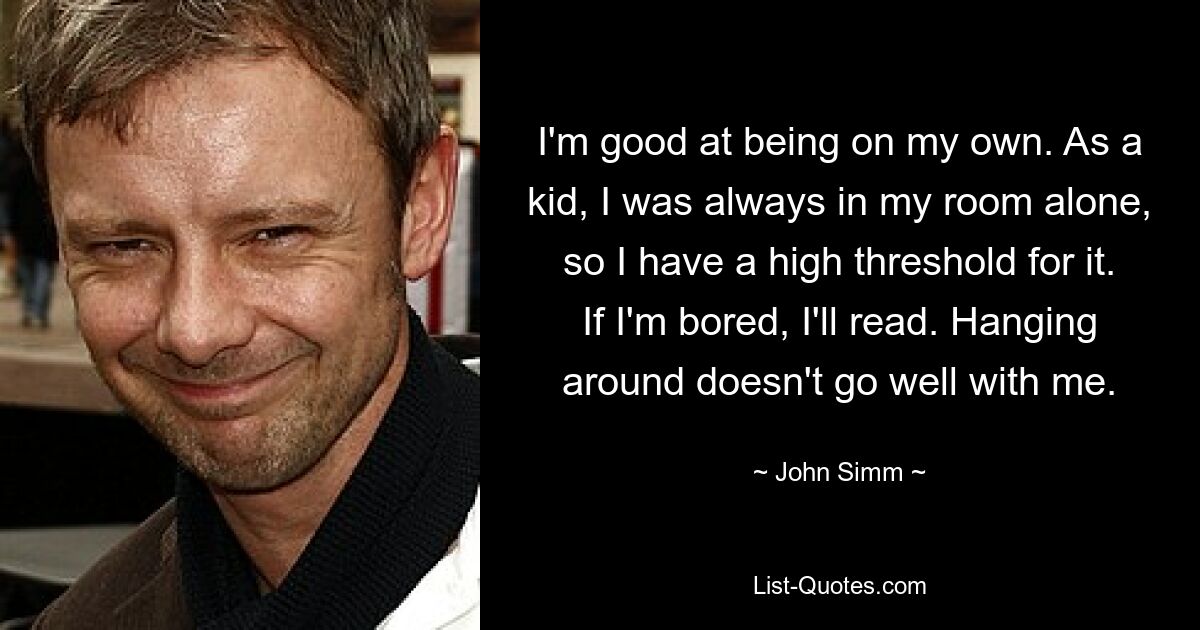 I'm good at being on my own. As a kid, I was always in my room alone, so I have a high threshold for it. If I'm bored, I'll read. Hanging around doesn't go well with me. — © John Simm