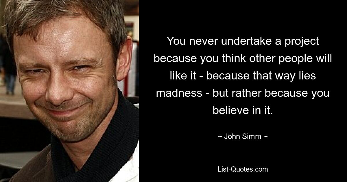 You never undertake a project because you think other people will like it - because that way lies madness - but rather because you believe in it. — © John Simm