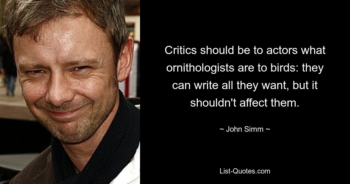 Critics should be to actors what ornithologists are to birds: they can write all they want, but it shouldn't affect them. — © John Simm