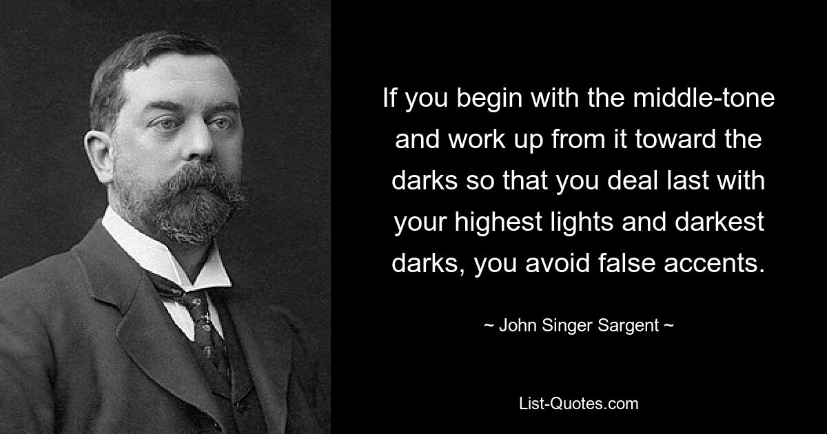 If you begin with the middle-tone and work up from it toward the darks so that you deal last with your highest lights and darkest darks, you avoid false accents. — © John Singer Sargent