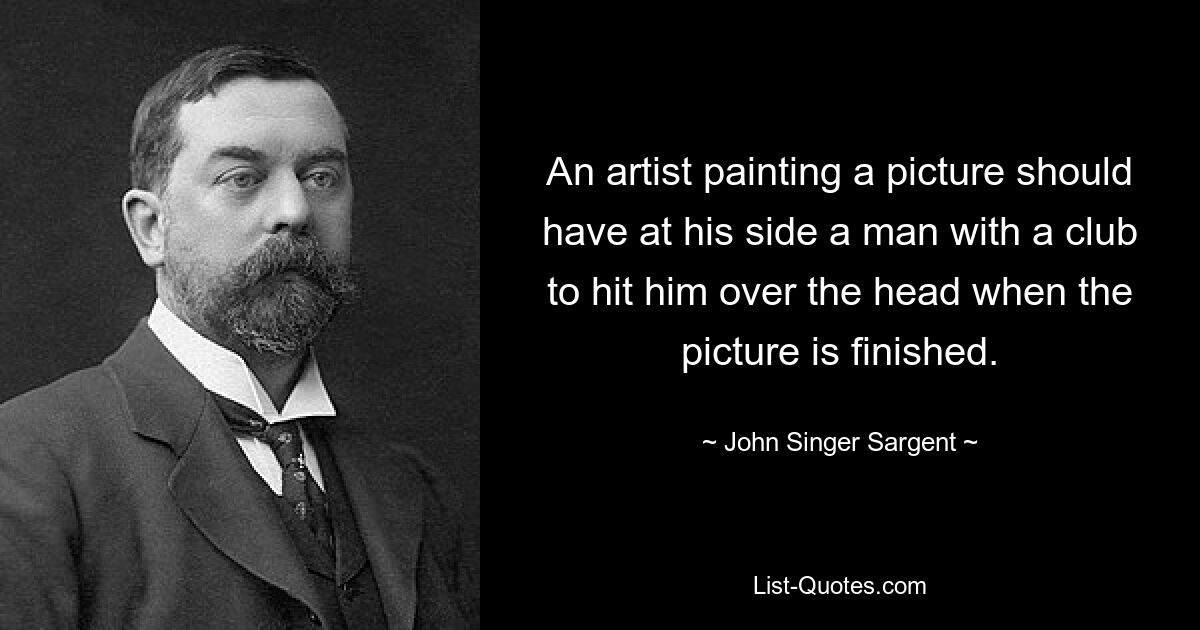 An artist painting a picture should have at his side a man with a club to hit him over the head when the picture is finished. — © John Singer Sargent