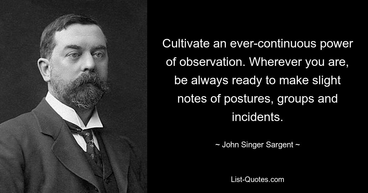 Cultivate an ever-continuous power of observation. Wherever you are, be always ready to make slight notes of postures, groups and incidents. — © John Singer Sargent