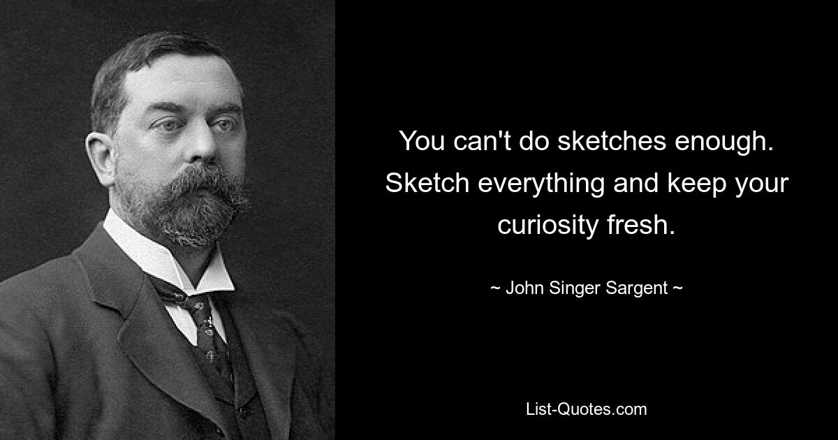 You can't do sketches enough. Sketch everything and keep your curiosity fresh. — © John Singer Sargent