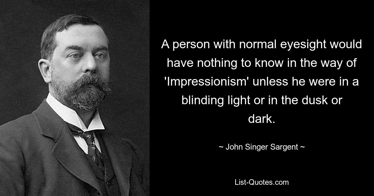 A person with normal eyesight would have nothing to know in the way of 'Impressionism' unless he were in a blinding light or in the dusk or dark. — © John Singer Sargent