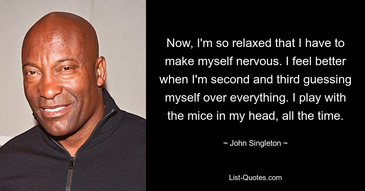 Now, I'm so relaxed that I have to make myself nervous. I feel better when I'm second and third guessing myself over everything. I play with the mice in my head, all the time. — © John Singleton