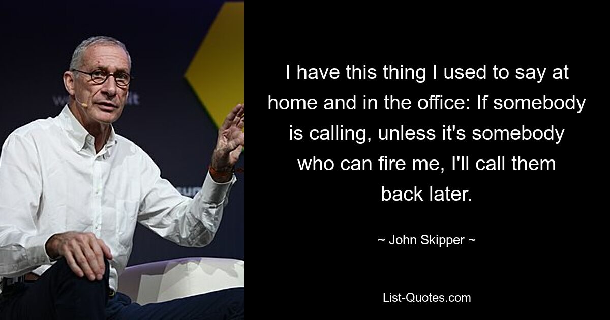 I have this thing I used to say at home and in the office: If somebody is calling, unless it's somebody who can fire me, I'll call them back later. — © John Skipper