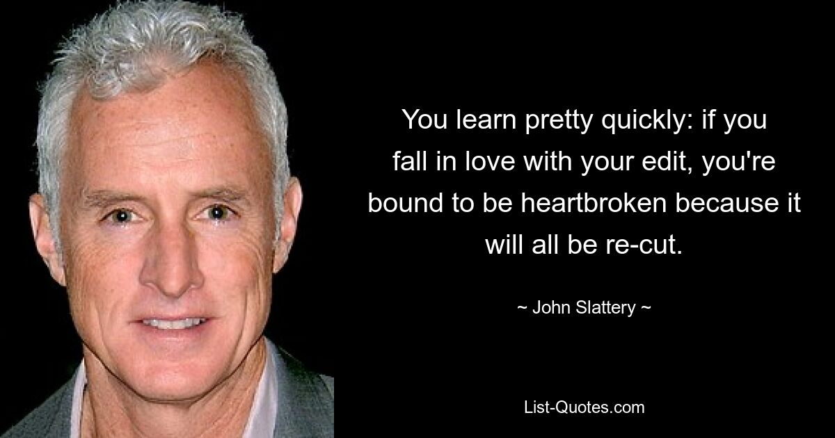 You learn pretty quickly: if you fall in love with your edit, you're bound to be heartbroken because it will all be re-cut. — © John Slattery