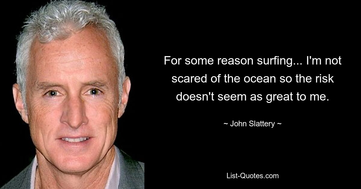 For some reason surfing... I'm not scared of the ocean so the risk doesn't seem as great to me. — © John Slattery