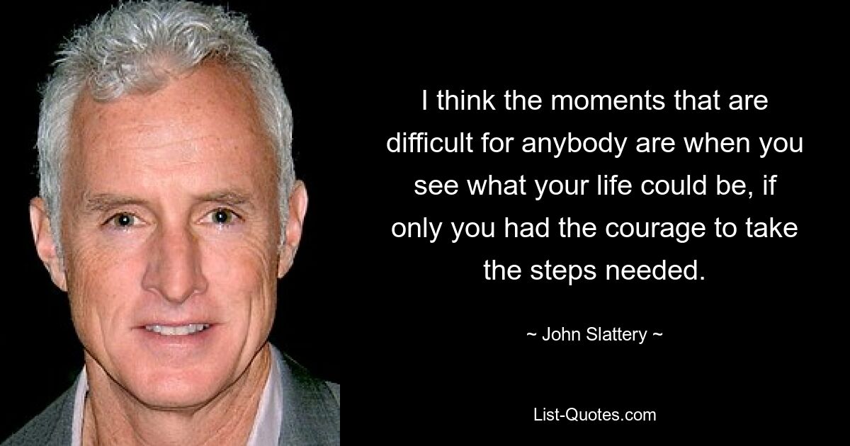 I think the moments that are difficult for anybody are when you see what your life could be, if only you had the courage to take the steps needed. — © John Slattery