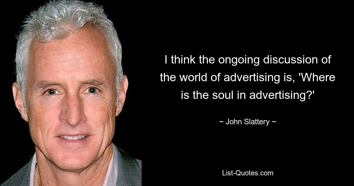 I think the ongoing discussion of the world of advertising is, 'Where is the soul in advertising?' — © John Slattery