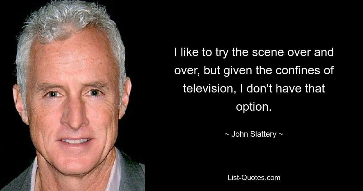 I like to try the scene over and over, but given the confines of television, I don't have that option. — © John Slattery