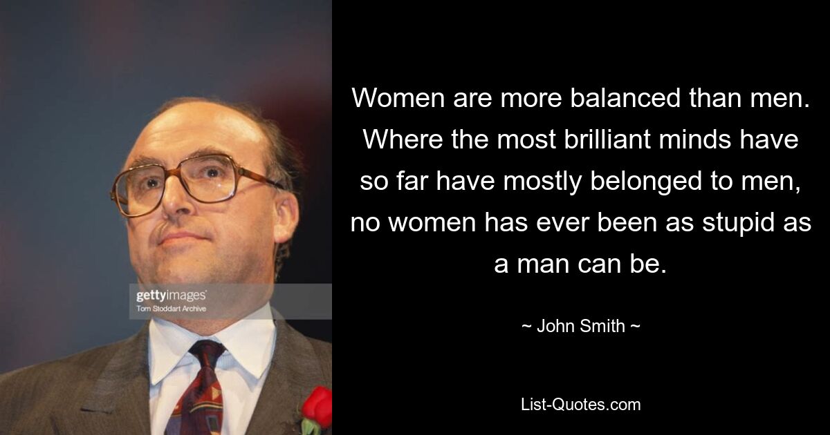 Women are more balanced than men. Where the most brilliant minds have so far have mostly belonged to men, no women has ever been as stupid as a man can be. — © John Smith