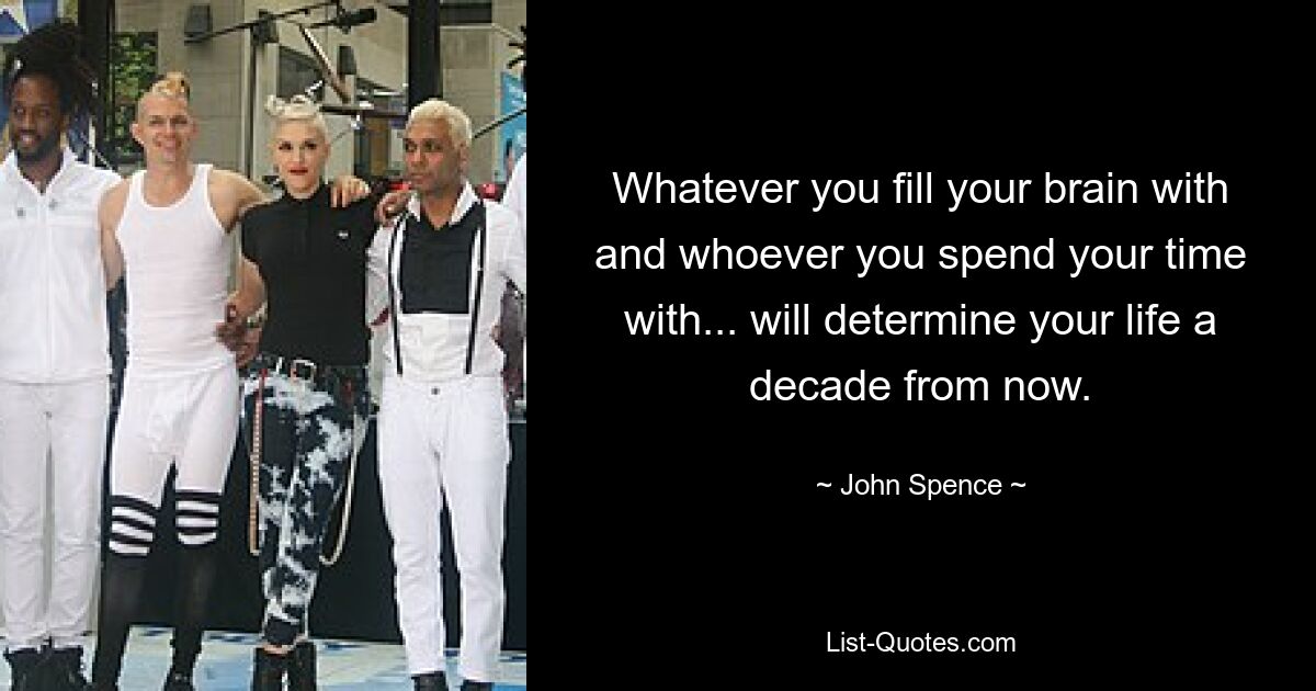 Whatever you fill your brain with and whoever you spend your time with... will determine your life a decade from now. — © John Spence