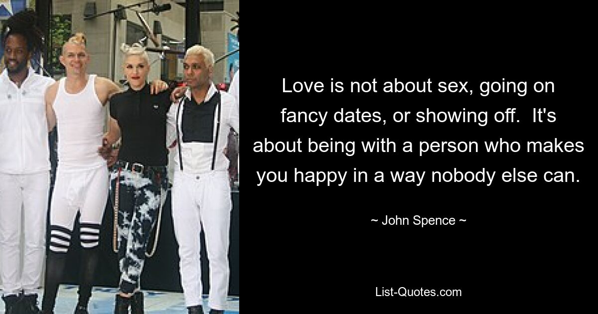 Love is not about sex, going on fancy dates, or showing off.  It's about being with a person who makes you happy in a way nobody else can. — © John Spence