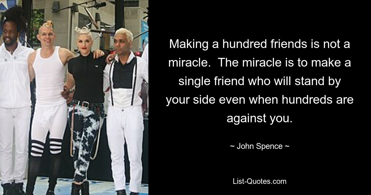 Making a hundred friends is not a miracle.  The miracle is to make a single friend who will stand by your side even when hundreds are against you. — © John Spence