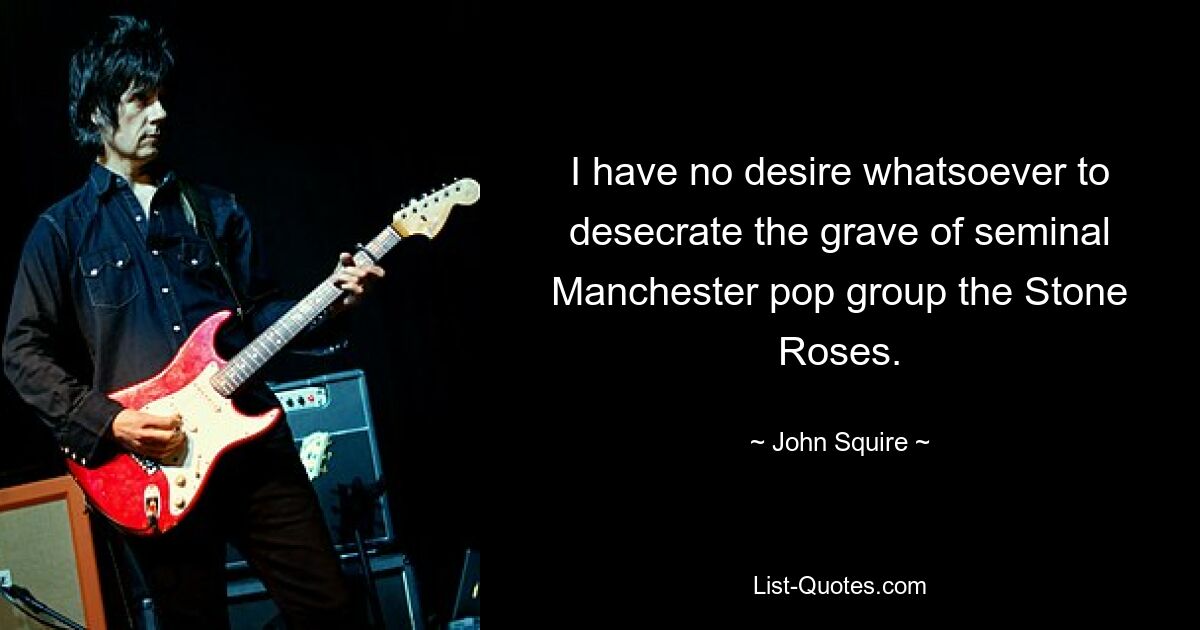 I have no desire whatsoever to desecrate the grave of seminal Manchester pop group the Stone Roses. — © John Squire