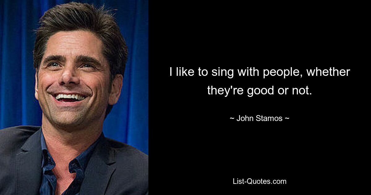 I like to sing with people, whether they're good or not. — © John Stamos