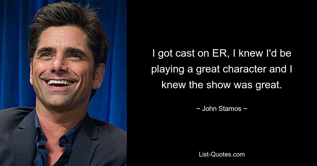 I got cast on ER, I knew I'd be playing a great character and I knew the show was great. — © John Stamos