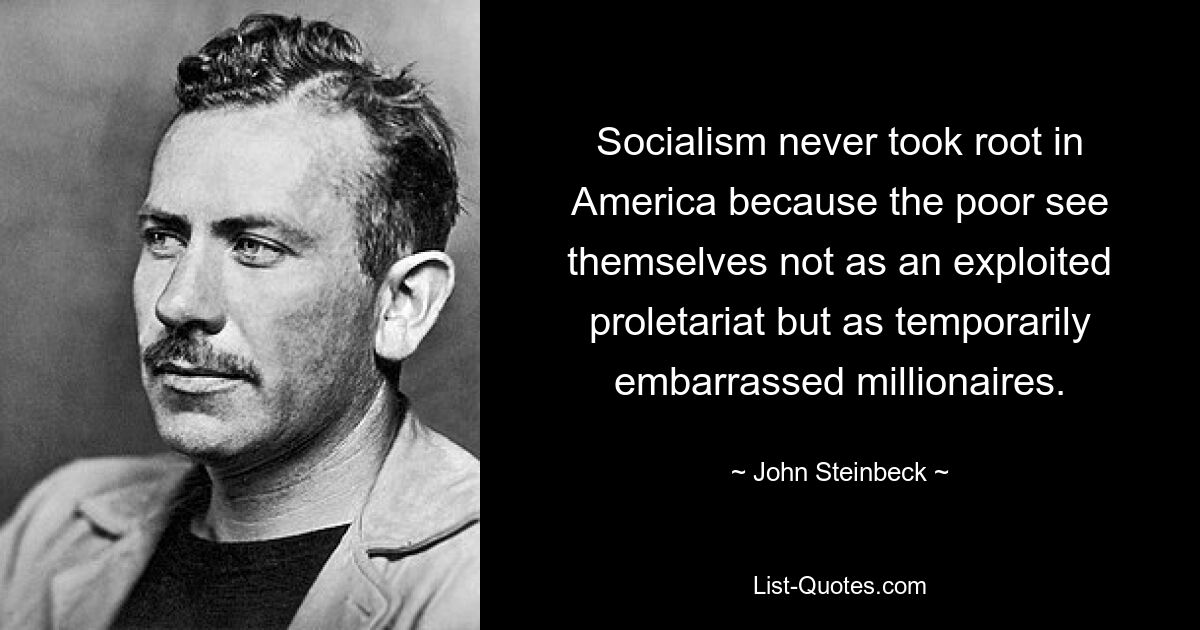 Socialism never took root in America because the poor see themselves not as an exploited proletariat but as temporarily embarrassed millionaires. — © John Steinbeck