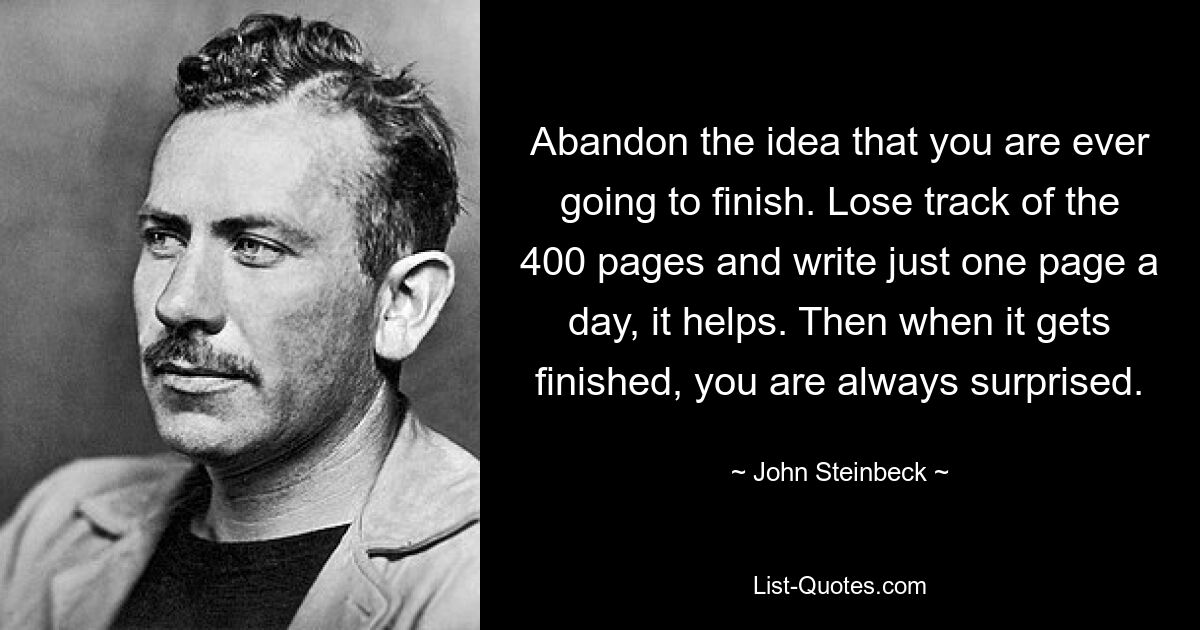 Abandon the idea that you are ever going to finish. Lose track of the 400 pages and write just one page a day, it helps. Then when it gets finished, you are always surprised. — © John Steinbeck