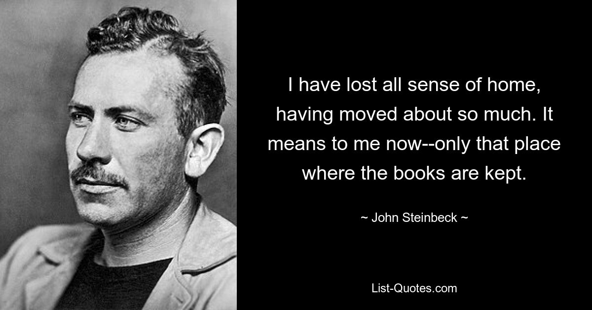 I have lost all sense of home, having moved about so much. It means to me now--only that place where the books are kept. — © John Steinbeck