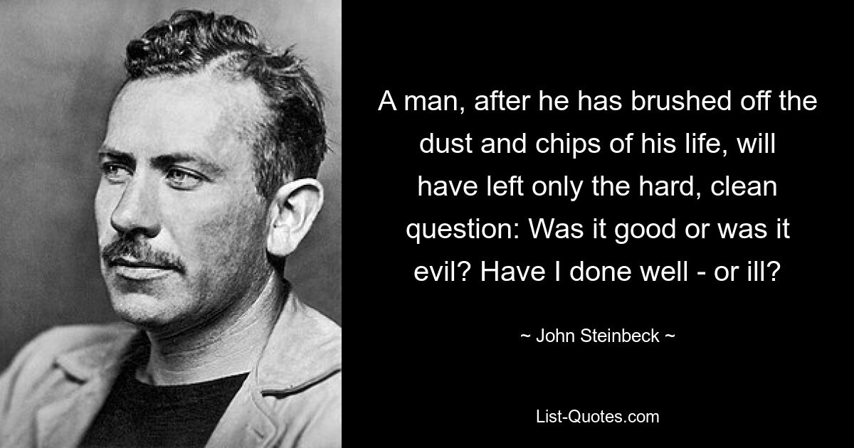 A man, after he has brushed off the dust and chips of his life, will have left only the hard, clean question: Was it good or was it evil? Have I done well - or ill? — © John Steinbeck