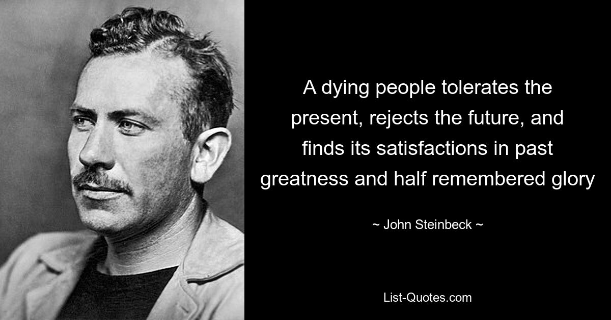 A dying people tolerates the present, rejects the future, and finds its satisfactions in past greatness and half remembered glory — © John Steinbeck