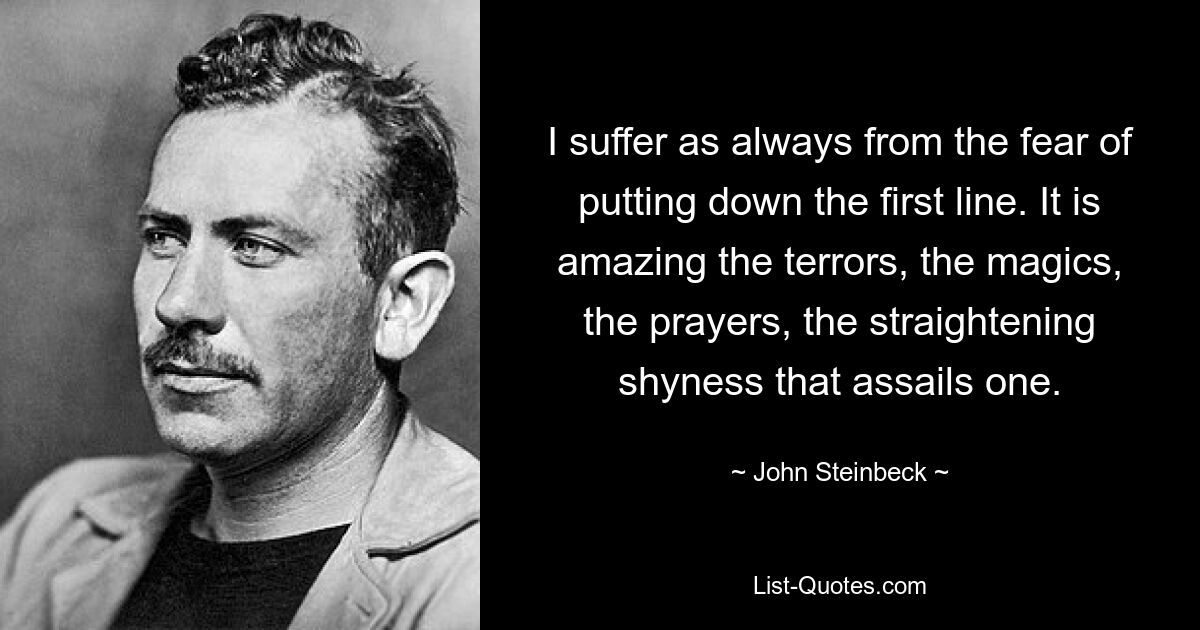 I suffer as always from the fear of putting down the first line. It is amazing the terrors, the magics, the prayers, the straightening shyness that assails one. — © John Steinbeck