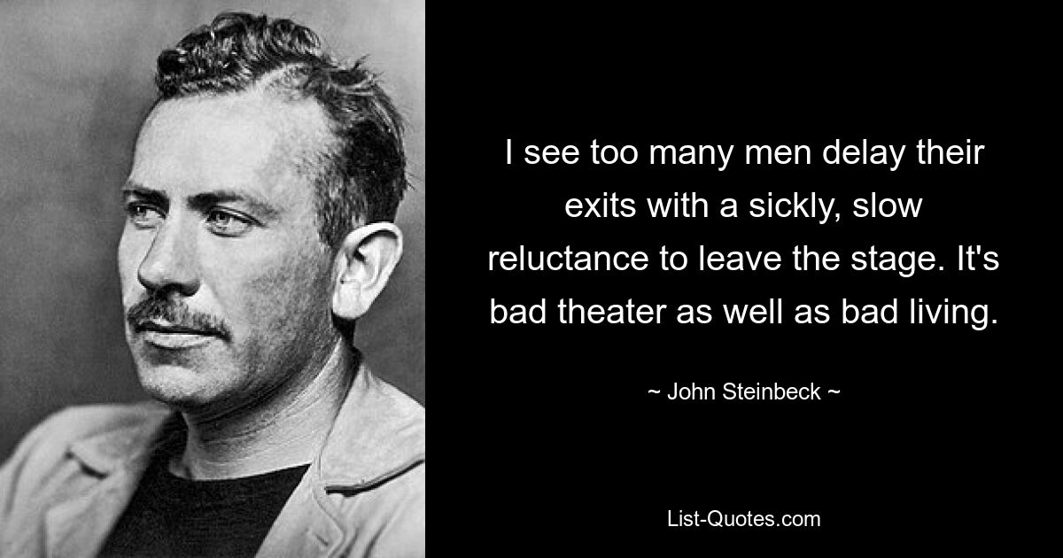 I see too many men delay their exits with a sickly, slow reluctance to leave the stage. It's bad theater as well as bad living. — © John Steinbeck