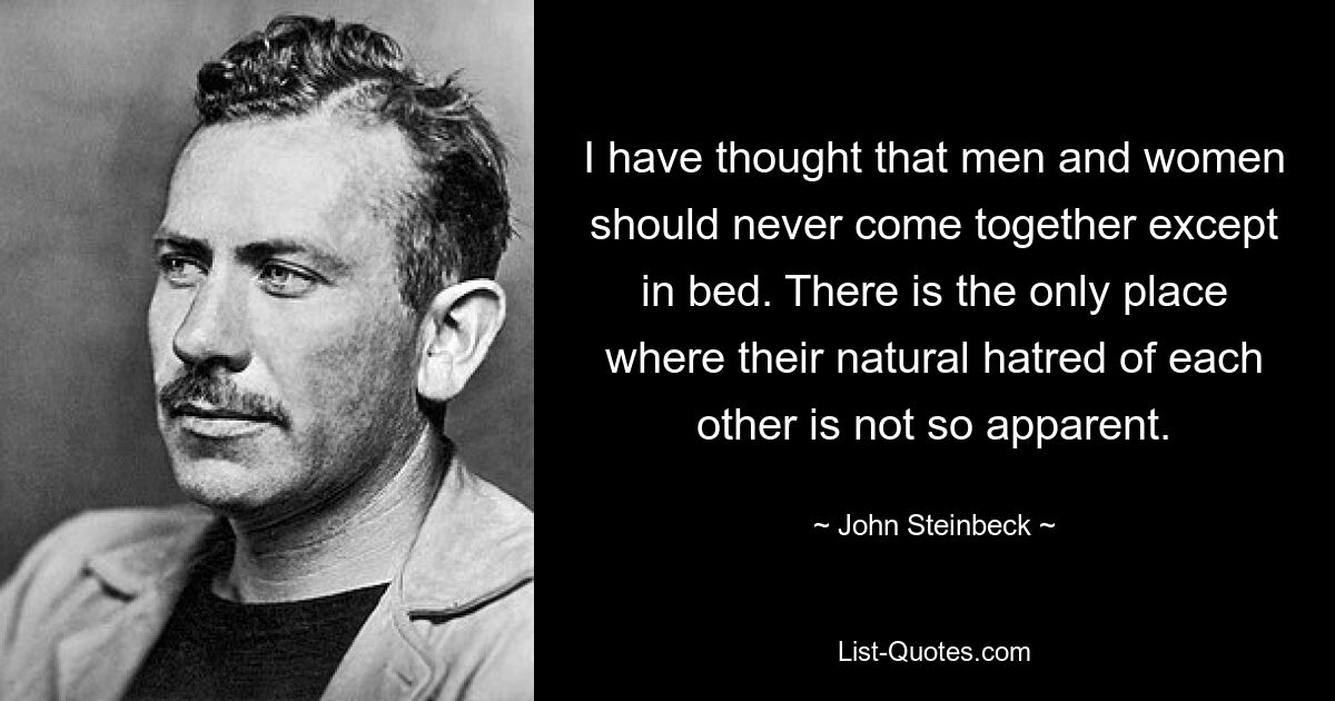 I have thought that men and women should never come together except in bed. There is the only place where their natural hatred of each other is not so apparent. — © John Steinbeck